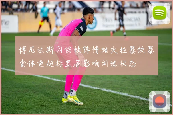 博尼法斯因伤缺阵情绪失控暴饮暴食体重超标显著影响训练状态