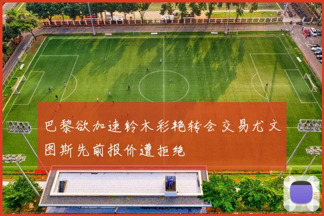 巴黎欲加速铃木彩艳转会交易尤文图斯先前报价遭拒绝