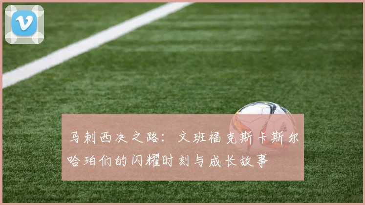 马刺西决之路：文班福克斯卡斯尔哈珀们的闪耀时刻与成长故事