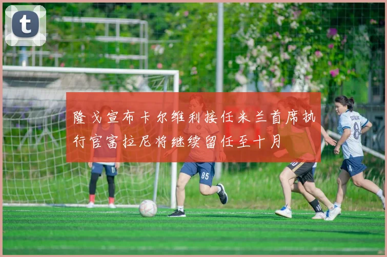 隆戈宣布卡尔维利接任米兰首席执行官富拉尼将继续留任至十月
