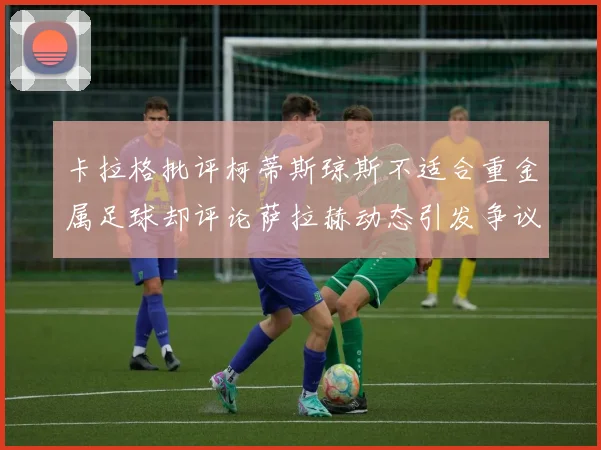 卡拉格批评柯蒂斯琼斯不适合重金属足球却评论萨拉赫动态引发争议