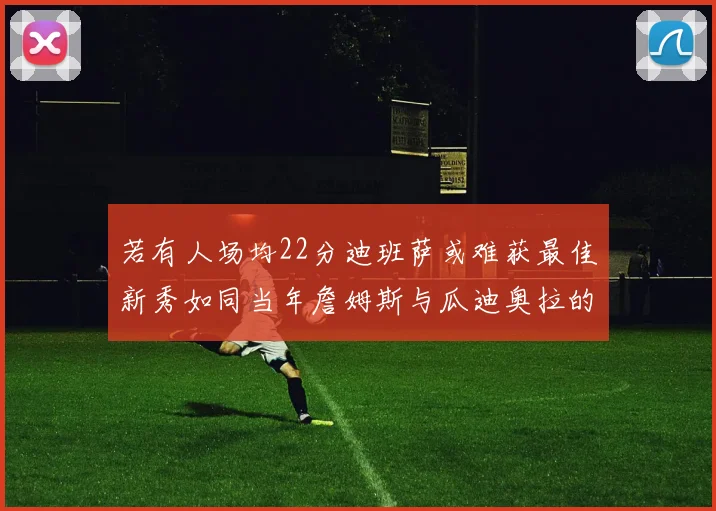 若有人场均22分迪班萨或难获最佳新秀如同当年詹姆斯与瓜迪奥拉的对比