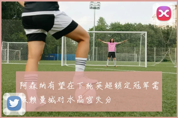 阿森纳有望在下轮英超锁定冠军需依赖曼城对水晶宫失分