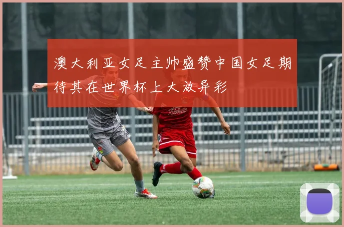 澳大利亚女足主帅盛赞中国女足期待其在世界杯上大放异彩
