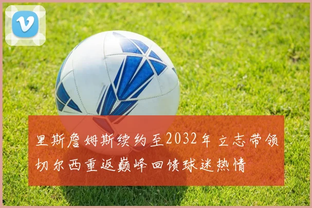 里斯詹姆斯续约至2032年立志带领切尔西重返巅峰回馈球迷热情