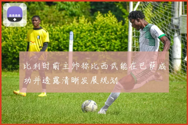比利时前主帅称比西武能在巴萨成功并透露清晰发展规划