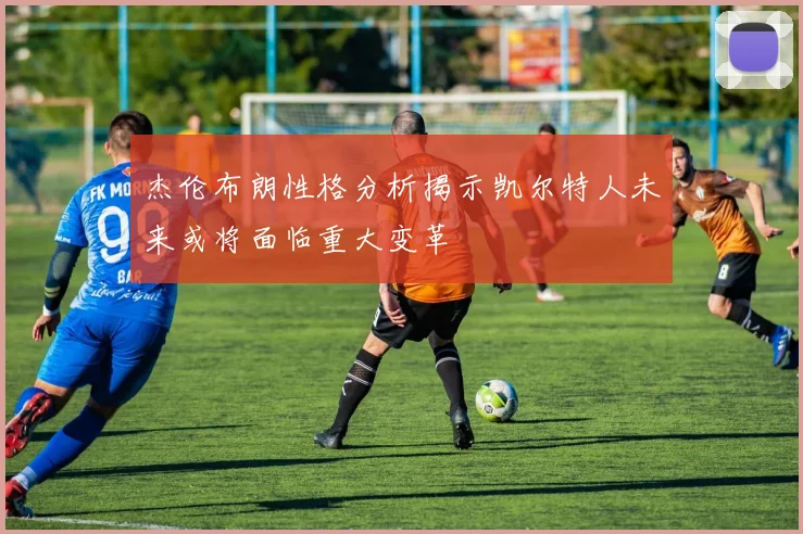 杰伦布朗性格分析揭示凯尔特人未来或将面临重大变革