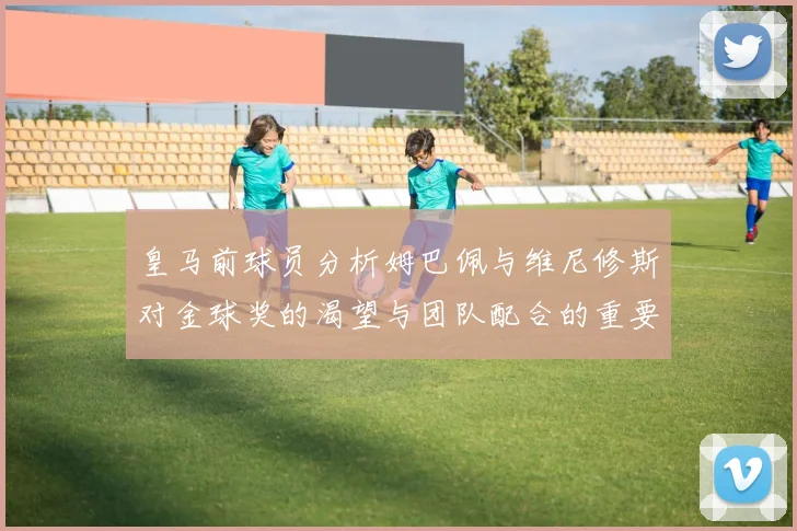 皇马前球员分析姆巴佩与维尼修斯对金球奖的渴望与团队配合的重要性