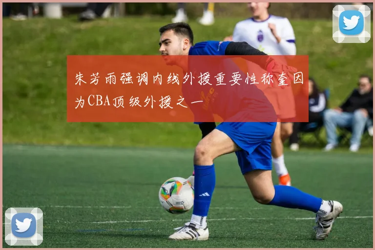 朱芳雨强调内线外援重要性称奎因为CBA顶级外援之一