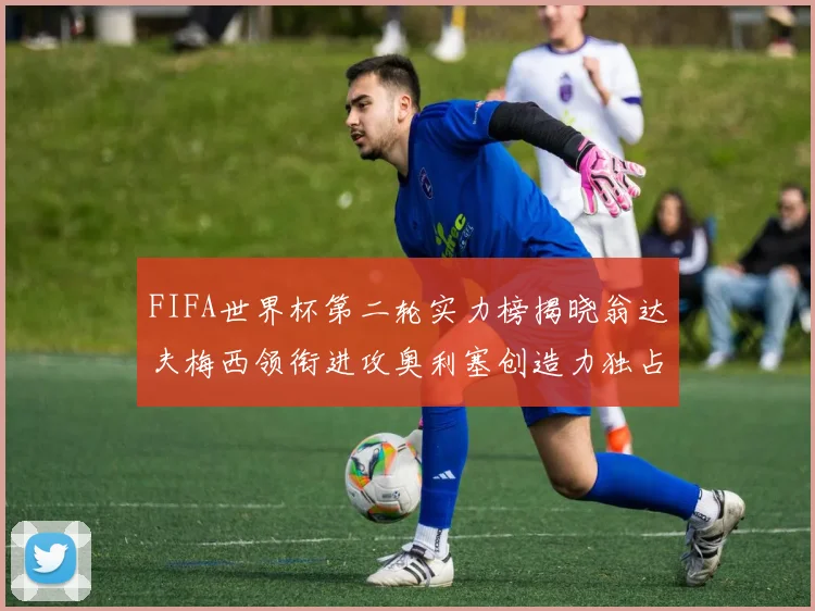 FIFA世界杯第二轮实力榜揭晓翁达夫梅西领衔进攻奥利塞创造力独占鳌头
