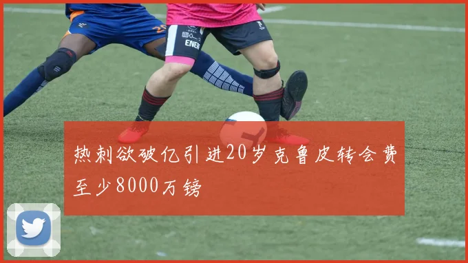 热刺欲破亿引进20岁克鲁皮转会费至少8000万镑