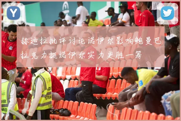 赫迪拉批评讨论诺伊尔影响鲍曼巴拉克力挺诺伊尔实力更胜一筹