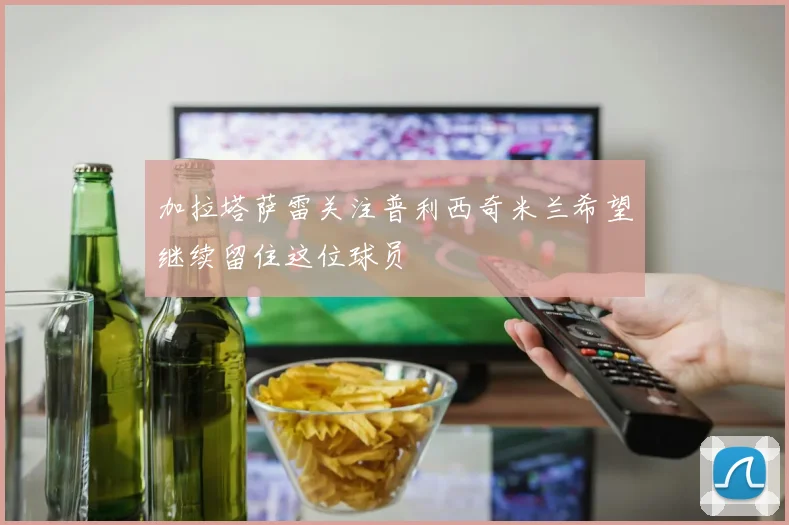 加拉塔萨雷关注普利西奇米兰希望继续留住这位球员