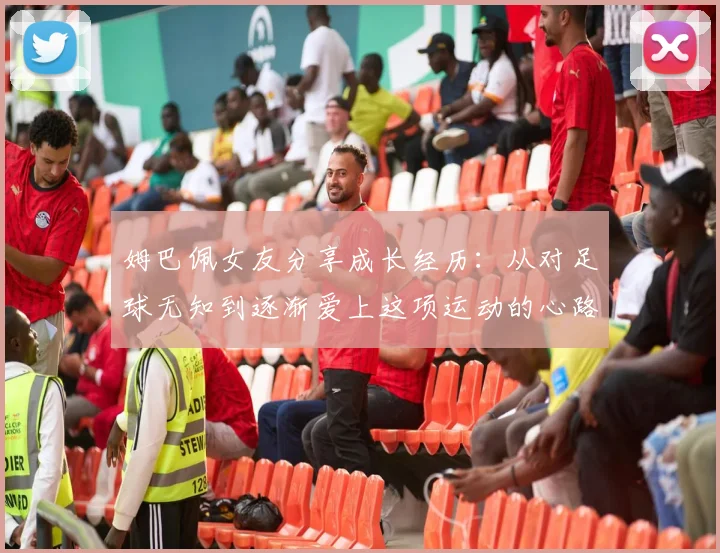 姆巴佩女友分享成长经历：从对足球无知到逐渐爱上这项运动的心路历程