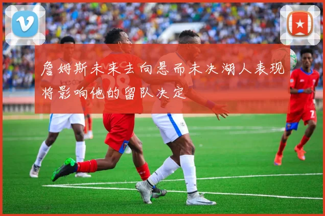 詹姆斯未来去向悬而未决湖人表现将影响他的留队决定