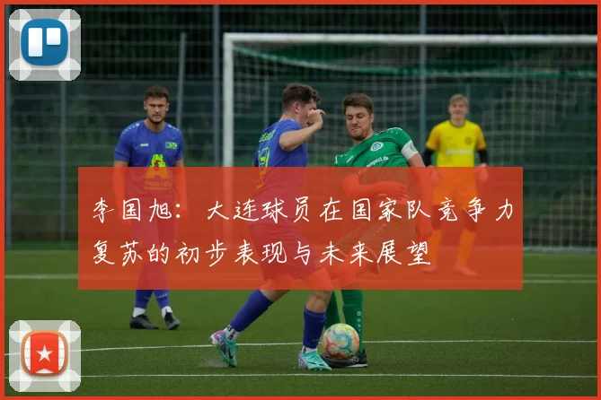 李国旭：大连球员在国家队竞争力复苏的初步表现与未来展望