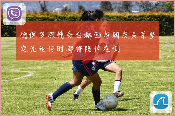 德保罗深情告白梅西与朋友关系坚定无论何时都将陪伴在侧