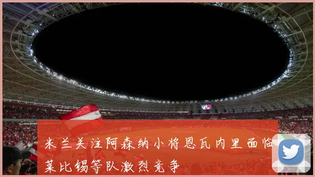 米兰关注阿森纳小将恩瓦内里面临莱比锡等队激烈竞争