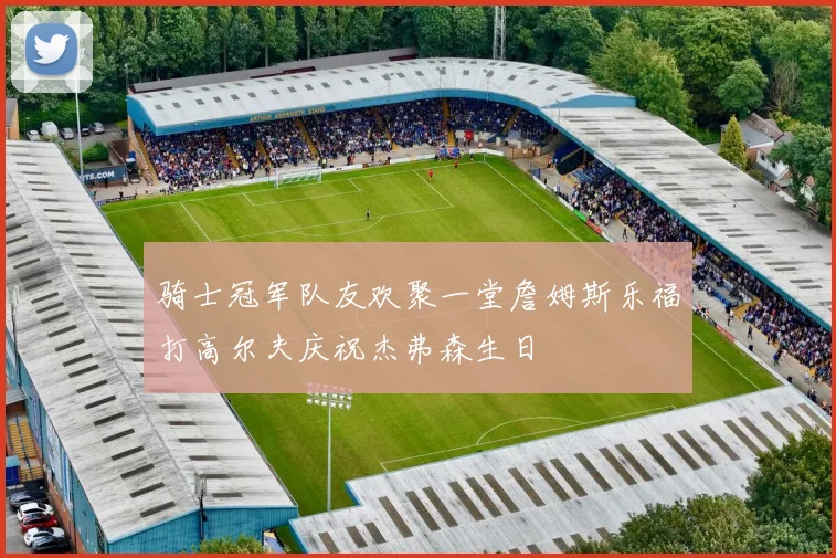 骑士冠军队友欢聚一堂詹姆斯乐福打高尔夫庆祝杰弗森生日